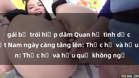 gái bị trói hiếp dâm Quan hệ tình dục của nữ sinh Việt Nam ngày càng tăng lên: Thực hư và hậu quả không ngờ