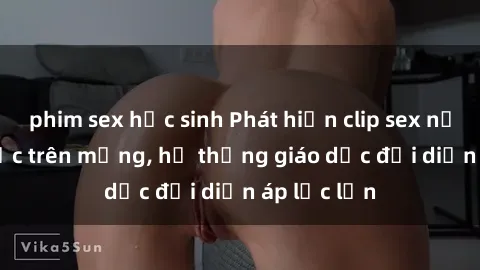 phim sex học sinh Phát hiện clip sex nữ sinh gây sốc trên mạng, hệ thống giáo dục đối diện áp lực lớn