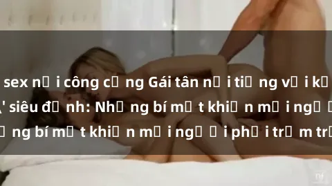 sex nơi công cộng Gái tân nổi tiếng với kỹ năng 'làm tình' siêu đỉnh: Những bí mật khiến mọi người phải trầm trồ