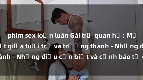 phim sex loạn luân Gái trẻ quan hệ: Mối quan hệ khác biệt giữa tuổi trẻ và trưởng thành - Những điều cần biết và cảnh báo từ chuyên gia