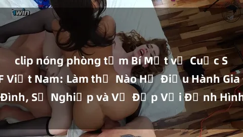 clip nóng phòng tắm Bí Mật về Cuộc Sống Của Các MILF Việt Nam: Làm thế Nào Họ Điều Hành Gia Đình, Sự Nghiệp và Vẻ Đẹp Với Định Hình Văn Hóa Đương Đại