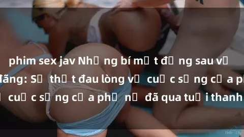 phim sex jav Những bí mật đằng sau vẻ ngoài gái già dâm đãng: Sự thật đau lòng về cuộc sống của phụ nữ đã qua tuổi thanh xuân