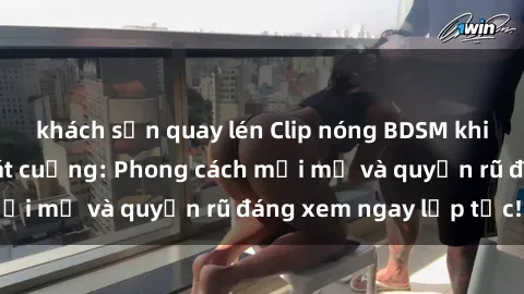 khách sạn quay lén Clip nóng BDSM khiến người xem phát cuồng: Phong cách mới mẻ và quyến rũ đáng xem ngay lập tức!