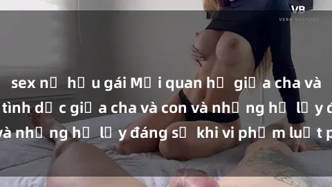 sex nữ hầu gái Mối quan hệ giữa cha và con: Sự thật về tình dục giữa cha và con và những hệ lụy đáng sợ khi vi phạm luật pháp.