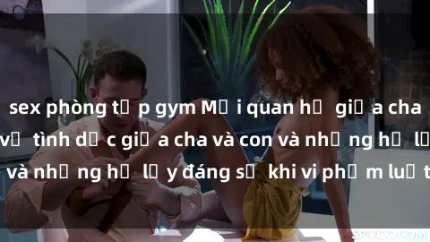 sex phòng tập gym Mối quan hệ giữa cha và con: Sự thật về tình dục giữa cha và con và những hệ lụy đáng sợ khi vi phạm luật pháp.