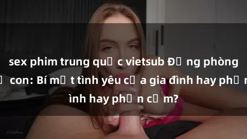 sex phim trung quốc vietsub Động phòng sex mẹ con: Bí mật tình yêu của gia đình hay phản cảm?