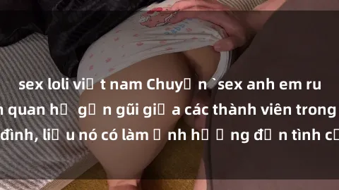 sex loli việt nam Chuyện `sex anh em ruột` - Đề cập đến quan hệ gần gũi giữa các thành viên trong gia đình, liệu nó có làm ảnh hưởng đến tình cảm gia đình hay không?