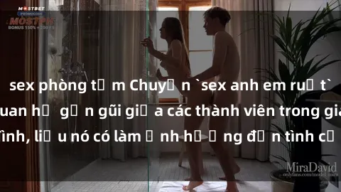 sex phòng tắm Chuyện `sex anh em ruột` - Đề cập đến quan hệ gần gũi giữa các thành viên trong gia đình, liệu nó có làm ảnh hưởng đến tình cảm gia đình hay không?