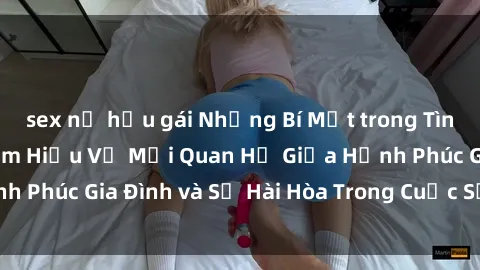 sex nữ hầu gái Những Bí Mật trong Tình Dục Gia Đình: Tìm Hiểu Về Mối Quan Hệ Giữa Hạnh Phúc Gia Đình và Sự Hài Hòa Trong Cuộc Sống Tình Dục