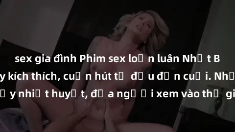 sex gia đình Phim sex loạn luân Nhật Bản: Hành động đầy kích thích, cuốn hút từ đầu đến cuối. Những cảnh quay đầy nhiệt huyết, đưa người xem vào thế giới độc đáo của tình thân. Đừng bỏ lỡ!