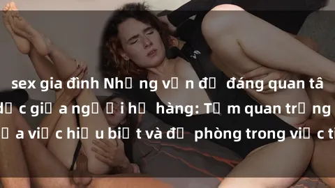 sex gia đình Những vấn đề đáng quan tâm về quan hệ tình dục giữa người họ hàng: Tầm quan trọng của việc hiểu biết và đề phòng trong việc tiếp xúc trong gia đình.
