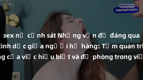 sex nữ cảnh sát Những vấn đề đáng quan tâm về quan hệ tình dục giữa người họ hàng: Tầm quan trọng của việc hiểu biết và đề phòng trong việc tiếp xúc trong gia đình.