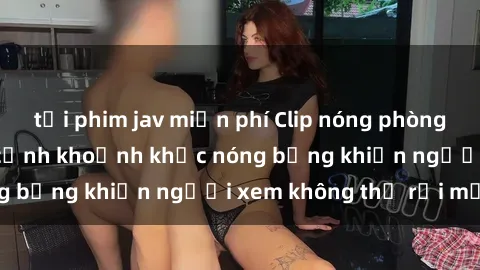 tải phim jav miễn phí Clip nóng phòng tắm gây sốt: Cận cảnh khoảnh khắc nóng bỏng khiến người xem không thể rời mắt