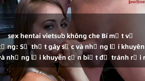 sex hentai vietsub không che Bí mật về phim sex nơi công cộng: Sự thật gây sốc và những lời khuyên cần biết để tránh rủi ro