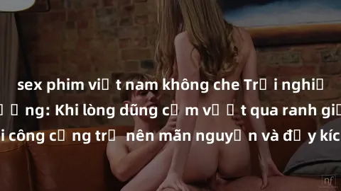 sex phim việt nam không che Trải nghiệm làm tình ngoài đường: Khi lòng dũng cảm vượt qua ranh giới, cuộc hẹn nơi công cộng trở nên mãn nguyện và đầy kích thích. Hành vi nguy hiểm, nhưng cũng tạo nên c