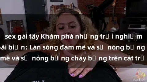 sex gái tây Khám phá những trải nghiệm độc đáo tại sex bãi biển: Làn sóng đam mê và sự nóng bỏng cháy bỏng trên cát trắng