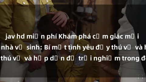jav hd miễn phí Khám phá cảm giác mới mẻ với sex trong nhà vệ sinh: Bí mật tình yêu đầy thú vị và hấp dẫn để trải nghiệm trong đêm hôm nay!