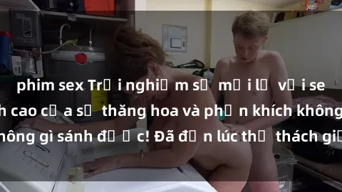 phim sex Trải nghiệm sự mới lạ với sex gangbang: Đỉnh cao của sự thăng hoa và phấn khích không gì sánh được! Đã đến lúc thử thách giới hạn của bạn!