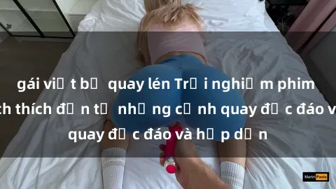 gái việt bị quay lén Trải nghiệm phim sex : Sự kích thích đến từ những cảnh quay độc đáo và hấp dẫn