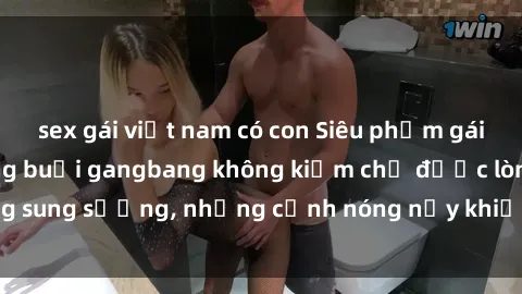 sex gái việt nam có con Siêu phẩm gái Việt tham gia trong buổi gangbang không kiềm chế được lòng sung sướng, những cảnh nóng nảy khiến ai cũng phải mãn nhãn