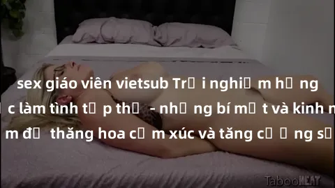 sex giáo viên vietsub Trải nghiệm hứng khởi cùng với việc làm tình tập thể - những bí mật và kinh nghiệm để thăng hoa cảm xúc và tăng cường sự gắn kết trong mối quan hệ