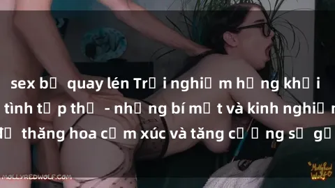 sex bị quay lén Trải nghiệm hứng khởi cùng với việc làm tình tập thể - những bí mật và kinh nghiệm để thăng hoa cảm xúc và tăng cường sự gắn kết trong mối quan hệ