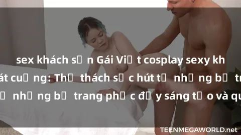 sex khách sạn Gái Việt cosplay sexy khiến fan hâm mộ phát cuồng: Thử thách sức hút từ những bộ trang phục đầy sáng tạo và quyến rũ!
