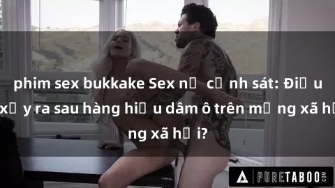 phim sex bukkake Sex nữ cảnh sát: Điều gì xảy ra sau hàng hiệu dâm ô trên mạng xã hội?