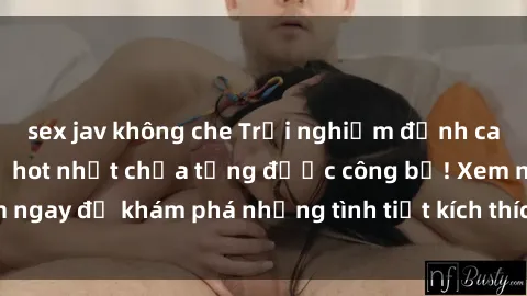 sex jav không che Trải nghiệm đỉnh cao cùng phim sex Mỹ hot nhất chưa từng được công bố! Xem ngay để khám phá những tình tiết kích thích, cảnh nóng bỏng!