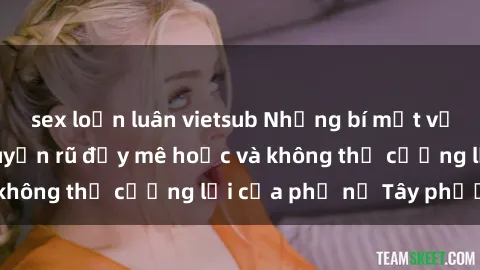 sex loạn luân vietsub Những bí mật về sex gái Tây: Sự quyến rũ đầy mê hoặc và không thể cưỡng lại của phụ nữ Tây phương