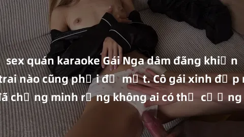sex quán karaoke Gái Nga dâm đãng khiến tim bất cứ chàng trai nào cũng phải đỏ mặt. Cô gái xinh đẹp này đã chứng minh rằng không ai có thể cưỡng lại khi cô làm tình đắm say.