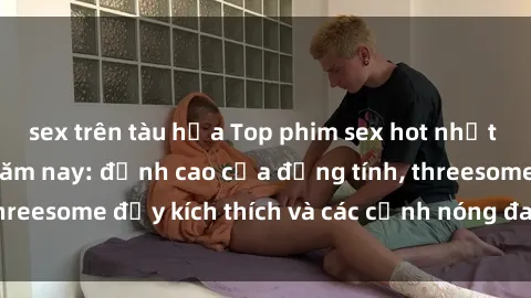 sex trên tàu hỏa Top phim sex hot nhất không thể bỏ lỡ năm nay: đỉnh cao của đồng tính, threesome đầy kích thích và các cảnh nóng đang gây sốt!