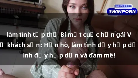 làm tình tập thể Bí mật cuộc hẹn gái Việt lần đầu ở khách sạn: Hẹn hò, làm tình đầy hấp dẫn và đam mê!