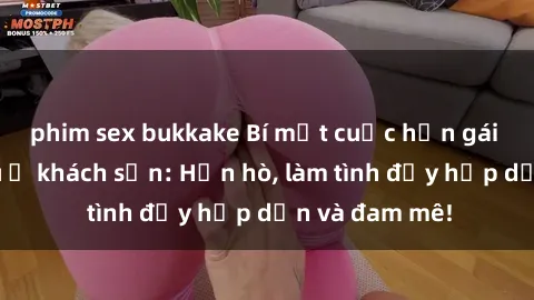 phim sex bukkake Bí mật cuộc hẹn gái Việt lần đầu ở khách sạn: Hẹn hò, làm tình đầy hấp dẫn và đam mê!