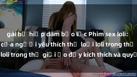gái bị hiếp dâm bạo lực Phim sex loli: thỏa mãn đam mê của người yêu thích thể loại loli trong thế giới ảo đầy kích thích và quyến rũ.