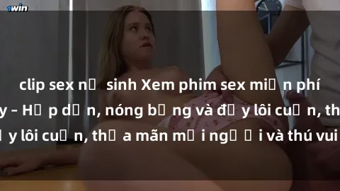 clip sex nữ sinh Xem phim sex miễn phí online ngay tại đây – Hấp dẫn, nóng bỏng và đầy lôi cuốn, thỏa mãn mọi người và thú vui của bạn!