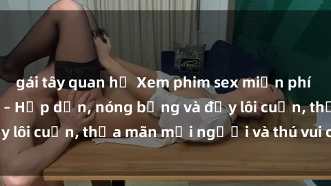 gái tây quan hệ Xem phim sex miễn phí online ngay tại đây – Hấp dẫn, nóng bỏng và đầy lôi cuốn, thỏa mãn mọi người và thú vui của bạn!