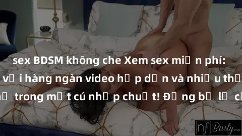 sex BDSM không che Xem sex miễn phí: Cùng trải nghiệm với hàng ngàn video hấp dẫn và nhiều thể loại đa dạng chỉ trong một cú nhấp chuột! Đừng bỏ lỡ cơ hội thưởng thức tuyệt vời này ngay hôm nay!