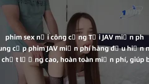 phim sex nơi công cộng Tải JAV miễn phí: Các trang web cung cấp phim JAV miễn phí hàng đầu hiện nay. Các tác phẩm chất lượng cao, hoàn toàn miễn phí, giúp bạn thỏa mãn niềm đam mê mà không tốn kém.