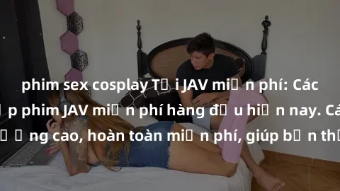 phim sex cosplay Tải JAV miễn phí: Các trang web cung cấp phim JAV miễn phí hàng đầu hiện nay. Các tác phẩm chất lượng cao, hoàn toàn miễn phí, giúp bạn thỏa mãn niềm đam mê mà không tốn kém.