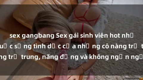 sex gangbang Sex gái sinh viên hot nhất: Cùng khám phá cuộc sống tình dục của những cô nàng trẻ trung, năng động và không ngần ngại thử nghiệm!