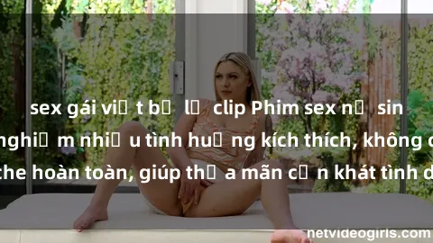 sex gái việt bị lộ clip Phim sex nữ sinh mới nhất: Trải nghiệm nhiều tình huống kích thích, không che hoàn toàn, giúp thỏa mãn cơn khát tình dục của các bạn trẻ