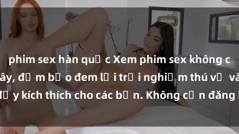 phim sex hàn quốc Xem phim sex không che miễn phí tại đây, đảm bảo đem lại trải nghiệm thú vị và đầy kích thích cho các bạn. Không cần đăng ký, hoàn toàn miễn phí.