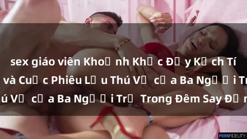 sex giáo viên Khoảnh Khắc Đầy Kịch Tính: Sex  Việt Nam và Cuộc Phiêu Lưu Thú Vị của Ba Người Trẻ Trong Đêm Say Đắm