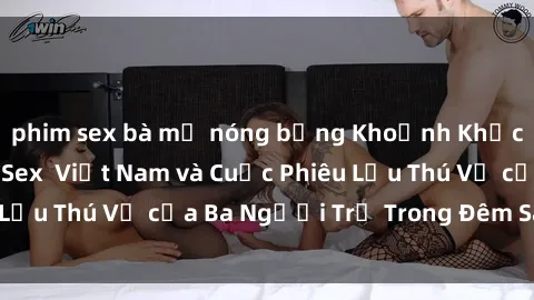 phim sex bà mẹ nóng bỏng Khoảnh Khắc Đầy Kịch Tính: Sex  Việt Nam và Cuộc Phiêu Lưu Thú Vị của Ba Người Trẻ Trong Đêm Say Đắm