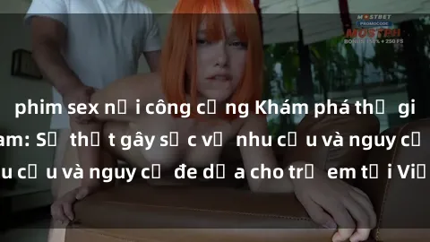 phim sex nơi công cộng Khám phá thế giới sex loli Việt Nam: Sự thật gây sốc về nhu cầu và nguy cơ đe dọa cho trẻ em tại Việt Nam