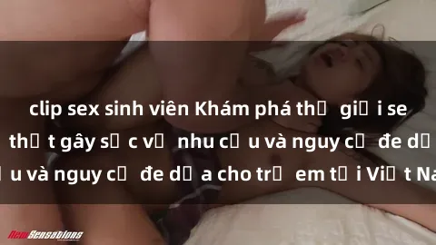 clip sex sinh viên Khám phá thế giới sex loli Việt Nam: Sự thật gây sốc về nhu cầu và nguy cơ đe dọa cho trẻ em tại Việt Nam