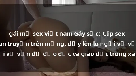 gái mỹ sex việt nam Gây sốc: Clip sex mẹ con Việt Nam lan truyền trên mạng, dấy lên lo ngại về vấn đề đạo đức và giáo dục trong xã hội hiện nay.