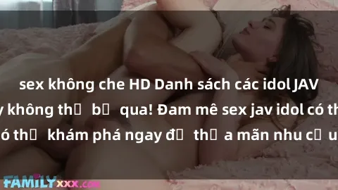 sex không che HD Danh sách các idol JAV hot nhất hiện nay không thể bỏ qua! Đam mê sex jav idol có thể khám phá ngay để thỏa mãn nhu cầu giải trí của mình!